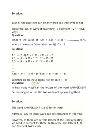 Solution:


Each of the questions can be answered in 2 ways (yes or no)

Therefore, no. of ways of answering 12 questions = 212 = 4096
ways.
Question:
What is the value of 1.1! + 2.2! + 3!.3! + ............ n.n!,
where n! means n factorial or n(n-1)(n-2)...1
Solution:

1.1! = (2 -1).1! = 2.1! – 1.1! = 2! - 1!
2.2! = (3 - 1).2! = 3.2! - 2! = 3! - 2!
3.3! = (4 - 1).3! = 4.3! - 3! = 4! - 3!
..
..
..
n.n! = (n+1 - 1).n! = (n+1)(n!) - n! = (n+1)! - n!

Summing up all these terms, we get (n+1)! - 1!
Question:
In how many ways can the letters of the word MANAGEMENT
be rearranged so that the two As do not appear together?


Solution:

The word MANAGEMENT is a 10 letter word.

Normally, any 10 letter word can be rearranged in 10! ways.

However, as there are certain letters of the word repeating,
we need to account for those. In this case, the letters A, M, E
and N repeat twice each.
 
