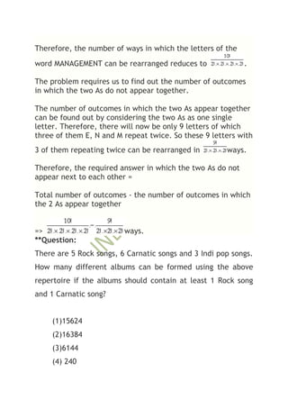Therefore, the number of ways in which the letters of the
word MANAGEMENT can be rearranged reduces to                .

The problem requires us to find out the number of outcomes
in which the two As do not appear together.

The number of outcomes in which the two As appear together
can be found out by considering the two As as one single
letter. Therefore, there will now be only 9 letters of which
three of them E, N and M repeat twice. So these 9 letters with
3 of them repeating twice can be rearranged in        ways.

Therefore, the required answer in which the two As do not
appear next to each other =

Total number of outcomes - the number of outcomes in which
the 2 As appear together


=>                       ways.
**Question:
There are 5 Rock songs, 6 Carnatic songs and 3 Indi pop songs.
How many different albums can be formed using the above
repertoire if the albums should contain at least 1 Rock song
and 1 Carnatic song?


    (1)15624
    (2)16384
    (3)6144
    (4) 240
 