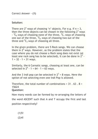 Correct Answer - (1)


Solution:

There are 2n ways of choosing ‘n’ objects. For e.g. if n = 3,
then the three objects can be chosen in the following 23 ways
- 3C0 ways of choosing none of the three, 3C1 ways of choosing
one out of the three, 3C2 ways of choosing two out of the
three and 3C3 ways of choosing all three.

In the given problem, there are 5 Rock songs. We can choose
them in 25 ways. However, as the problem states that the
case where you do not choose a Rock song does not exist (at
least one rock song has to be selected), it can be done in 25 -
1 = 32 - 1 = 31 ways.

Similarly, the 6 Carnatic songs, choosing at least one, can be
selected in 26 - 1 = 64 - 1 = 63 ways.

And the 3 Indi pop can be selected in 23 = 8 ways. Here the
option of not selecting even one Indi Pop is allowed.

Therefore, the total number of combinations = 31 . 63 . 8 =
15624
Question:
How many words can be formed by re-arranging the letters of
the word ASCENT such that A and T occupy the first and last
position respectively?


     (1)5!
     (2)4!
 