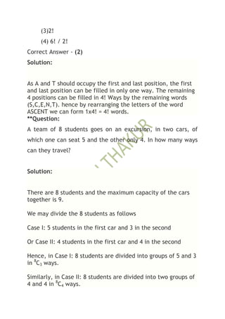 (3)2!
     (4) 6! / 2!
Correct Answer - (2)
Solution:


As A and T should occupy the first and last position, the first
and last position can be filled in only one way. The remaining
4 positions can be filled in 4! Ways by the remaining words
(S,C,E,N,T). hence by rearranging the letters of the word
ASCENT we can form 1x4! = 4! words.
**Question:
A team of 8 students goes on an excursion, in two cars, of
which one can seat 5 and the other only 4. In how many ways
can they travel?


Solution:


There are 8 students and the maximum capacity of the cars
together is 9.

We may divide the 8 students as follows

Case I: 5 students in the first car and 3 in the second

Or Case II: 4 students in the first car and 4 in the second

Hence, in Case I: 8 students are divided into groups of 5 and 3
in 8C3 ways.

Similarly, in Case II: 8 students are divided into two groups of
4 and 4 in 8C4 ways.
 