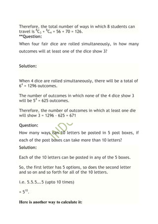 Therefore, the total number of ways in which 8 students can
travel is 8C3 + 8C4 = 56 + 70 = 126.
**Question:
When four fair dice are rolled simultaneously, in how many
outcomes will at least one of the dice show 3?


Solution:


When 4 dice are rolled simultaneously, there will be a total of
64 = 1296 outcomes.

The number of outcomes in which none of the 4 dice show 3
will be 54 = 625 outcomes.

Therefore, the number of outcomes in which at least one die
will show 3 = 1296 – 625 = 671

Question:
How many ways can 10 letters be posted in 5 post boxes, if
each of the post boxes can take more than 10 letters?
Solution:

Each of the 10 letters can be posted in any of the 5 boxes.

So, the first letter has 5 options, so does the second letter
and so on and so forth for all of the 10 letters.

i.e. 5.5.5….5 (upto 10 times)

= 510.

Here is another way to calculate it:
 