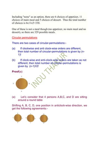 Including "none" as an option, there are 6 choices of appetizer, 11
choices of main meal and 5 choices of dessert. Thus the total number
of choices is 6x11x5=330.

One of these is not a meal though (no appetizer, no main meal and no
dessert), so there are 329 possible meals.

Circular permutations

There are two cases of circular-permutations:-

(a)     If clockwise and anti clock-wise orders are different,
      then total number of circular-permutations is given by (n-
      1)!

(b)     If clock-wise and anti-clock-wise orders are taken as not
      different, then total number of circular-permutations is
      given by (n-1)!/2!

Proof(a):




(a)     Let‟s consider that 4 persons A,B,C, and D are sitting
      around a round table

Shifting A, B, C, D, one position in anticlock-wise direction, we
get the following agreements:-
 