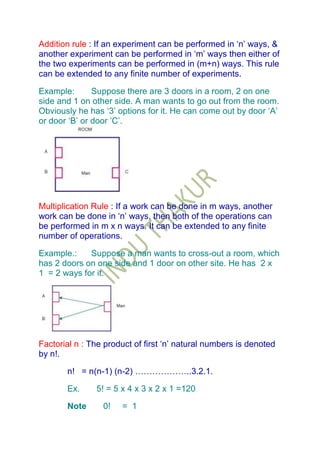 Addition rule : If an experiment can be performed in „n‟ ways, &
another experiment can be performed in „m‟ ways then either of
the two experiments can be performed in (m+n) ways. This rule
can be extended to any finite number of experiments.

Example:       Suppose there are 3 doors in a room, 2 on one
side and 1 on other side. A man wants to go out from the room.
Obviously he has „3‟ options for it. He can come out by door „A‟
or door „B‟ or door ‟C‟.




Multiplication Rule : If a work can be done in m ways, another
work can be done in „n‟ ways, then both of the operations can
be performed in m x n ways. It can be extended to any finite
number of operations.

Example.:    Suppose a man wants to cross-out a room, which
has 2 doors on one side and 1 door on other site. He has 2 x
1 = 2 ways for it.




Factorial n : The product of first „n‟ natural numbers is denoted
by n!.

       n! = n(n-1) (n-2) ………………..3.2.1.

       Ex.     5! = 5 x 4 x 3 x 2 x 1 =120

       Note      0!   = 1
 
