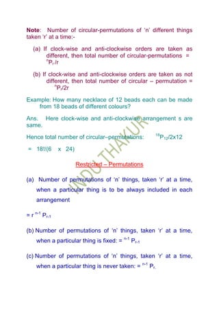 Note: Number of circular-permutations of „n‟ different things
taken „r‟ at a time:-

   (a) If clock-wise and anti-clockwise orders are taken as
         different, then total number of circular-permutations =
         n
           Pr /r

   (b) If clock-wise and anti-clockwise orders are taken as not
         different, then total number of circular – permutation =
             n
               Pr/2r

Example: How many necklace of 12 beads each can be made
    from 18 beads of different colours?

Ans. Here clock-wise and anti-clockwise arrangement s are
same.
                                                    18
Hence total number of circular–permutations:             P12/2x12

= 18!/(6       x 24)

                       Restricted – Permutations

(a) Number of permutations of „n‟ things, taken „r‟ at a time,
    when a particular thing is to be always included in each
    arrangement

= r n-1 Pr-1

(b) Number of permutations of „n‟ things, taken „r‟ at a time,
    when a particular thing is fixed: = n-1 Pr-1

(c) Number of permutations of „n‟ things, taken „r‟ at a time,
    when a particular thing is never taken: = n-1 Pr.
 