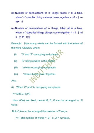 (d) Number of permutations of „n‟ things, taken „r‟ at a time,
        when „m‟ specified things always come together = m! x ( n-
        m+1) !

(e) Number of permutations of „n‟ things, taken all at a time,
        when „m‟ specified things always come together = n ! - [ m!
        x (n-m+1)! ]

Example: How many words can be formed with the letters of
the word „OMEGA‟ when:

      (i)     „O‟ and „A‟ occupying end places.

      (ii)    „E‟ being always in the middle

      (iii)    Vowels occupying odd-places

      (iv)       Vowels being never together.

Ans.

(i)      When „O‟ and „A‟ occupying end-places

 => M.E.G. (OA)

 Here (OA) are fixed, hence M, E, G can be arranged in 3!
ways

But (O,A) can be arranged themselves is 2! ways.

        => Total number of words = 3! x 2! = 12 ways.
 