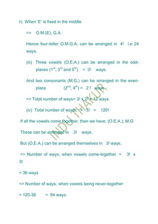ii) When „E‟ is fixed in the middle

     =>    O.M.(E), G.A.

     Hence four-letter O.M.G.A. can be arranged in 4! i.e 24
     ways.

     (iii) Three vowels (O,E,A,) can be arranged in the odd-
          places (1st, 3rd and 5th)   = 3!    ways.

     And two consonants (M,G,) can be arranged in the even-
          place            (2nd, 4th) = 2 ! ways

     => Total number of ways= 3! x 2! = 12 ways.

     (iv) Total number of words = 5! =          120!

If all the vowels come together, then we have: (O.E.A.), M,G

These can be arranged in        3!    ways.

But (O,E.A.) can be arranged themselves in 3! ways.

=> Number of ways, when vowels come-together =          3! x
3!

= 36 ways

=> Number of ways, when vowels being never-together

= 120-36       = 84 ways.
 