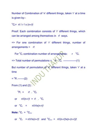 Number of Combination of „n‟ different things, taken „r‟ at a time
is given by:-

n
    Cr= n! / r ! x (n-r)!

Proof: Each combination consists of „r‟ different things, which
can be arranged among themselves in r! ways.

=> For one combination of „r‟ different things, number of
arrangements =                  r!

      For nCr combination number of arrangements:                      r   n
                                                                               Cr

                                                       n
=> Total number of permutations =                 r!       Cr ---------------(1)

But number of permutation of „n‟ different things, taken „r‟ at a
time

= nPr -------(2)

From (1) and (2) :

           n
               Pr =         r! . nCr

      or           n!/(n-r)! = r! . nCr

               n
      or           Cr   =      n!/r!x(n-r)!

Note: nCr = nCn-r

               n
      or           Cr   = n!/r!x(n-r)! and nCn-r = n!/(n-r)!x(n-(n-r))!
 