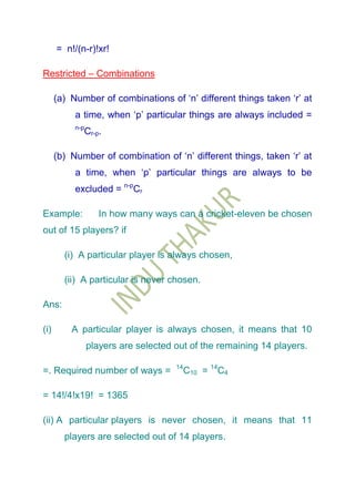 = n!/(n-r)!xr!

Restricted – Combinations

      (a) Number of combinations of „n‟ different things taken „r‟ at
           a time, when „p‟ particular things are always included =
           n-p
                 Cr-p.

      (b) Number of combination of „n‟ different things, taken „r‟ at
           a time, when „p‟ particular things are always to be
           excluded = n-pCr

Example:             In how many ways can a cricket-eleven be chosen
out of 15 players? if

        (i) A particular player is always chosen,

        (ii) A particular is never chosen.

Ans:

(i)       A particular player is always chosen, it means that 10
                 players are selected out of the remaining 14 players.

                                      14
=. Required number of ways =               C10 = 14C4

= 14!/4!x19! = 1365

(ii) A particular players is never chosen, it means that 11
        players are selected out of 14 players.
 