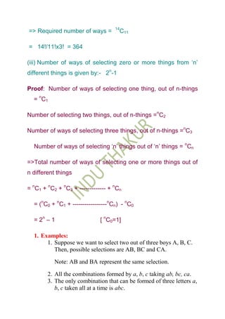 14
=> Required number of ways =             C11

= 14!/11!x3! = 364

(iii) Number of ways of selecting zero or more things from „n‟
different things is given by:- 2n-1

Proof: Number of ways of selecting one thing, out of n-things
  = nC1

Number of selecting two things, out of n-things =nC2

Number of ways of selecting three things, out of n-things =nC3

  Number of ways of selecting „n‟ things out of „n‟ things = nCn

=>Total number of ways of selecting one or more things out of
n different things

= nC1 + nC2 + nC3 + ------------- + nCn

  = (nC0 + nC1 + -----------------nCn) - nC0

  = 2n – 1                    [ nC0=1]

  1. Examples:
       1. Suppose we want to select two out of three boys A, B, C.
          Then, possible selections are AB, BC and CA.

           Note: AB and BA represent the same selection.

        2. All the combinations formed by a, b, c taking ab, bc, ca.
        3. The only combination that can be formed of three letters a,
           b, c taken all at a time is abc.
 