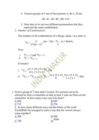 4. Various groups of 2 out of four persons A, B, C, D are:

                                        AB, AC, AD, BC, BD, CD.

       5. Note that ab ba are two different permutations but they
          represent the same combination.
  2. Number of Combinations:

     The number of all combinations of n things, taken r at a time is:

                     n            n!       n(n - 1)(n - 2) ... to r factors
                      Cr =                =                                 .
                             (r!)(n - r!)                r!

     Note:
                 n
       i.          Cn = 1 and nC0 = 1.
                 n
      ii.          Cr = nC(n - r)

     Examples:

            11 (11 x 10 x 9 x 8)
     i.       C4 =                 = 330.
                (4 x 3 x 2 x 1)
                                       16 x 15 x 14 16 x 15 x 14
     ii. 16C13 = 16C(16 - 13) = 16C3 =             =            = 560.
                                            3!       3x2x1




1. From a group of 7 men and 6 women, five persons are to be
   selected to form a committee so that at least 3 men are there on the
   committee. In how many ways can it be done?
   A.564                             B. 645
   C. 735                            D.756
   2. In how many different ways can the letters of the word
   'LEADING' be arranged in such a way that the vowels always
   come together?
   A.360                             B. 480
                                        5040
   C. 720                            D.
 