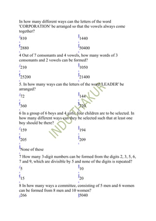 3 how many different ways can the letters of the word
 In
.'CORPORATION' be arranged so that the vowels always come
 together?
 A                                    B
   810                                  1440
 .                                    .
 C                                    D
   2880                                 50400
 .                                    .
 4 Out of 7 consonants and 4 vowels, how many words of 3
 consonants and 2 vowels can be formed?
 A                                    B
   210                                  1050
 .                                    .
 C                                    D
   25200                                21400
 .                                    .
 5. In how many ways can the letters of the word 'LEADER' be
 arranged?
 A                                    B
   72                                   144
 .                                    .
 C                                    D
   360                                  720
 .                                    .
 6 In a group of 6 boys and 4 girls, four children are to be selected. In
 how many different ways can they be selected such that at least one
 boy should be there?
 A                                    B
   159                                  194
 .                                    .
 C                                    D
   205                                  209
 .                                    .
 E
   None of these
 .
 7 How many 3-digit numbers can be formed from the digits 2, 3, 5, 6,
 7 and 9, which are divisible by 5 and none of the digits is repeated?
 A                                    B
   5                                    10
 .                                    .
 C                                    D
   15                                   20
 .                                    .
 8 In how many ways a committee, consisting of 5 men and 6 women
 can be formed from 8 men and 10 women?
 A 266                                B 5040
 