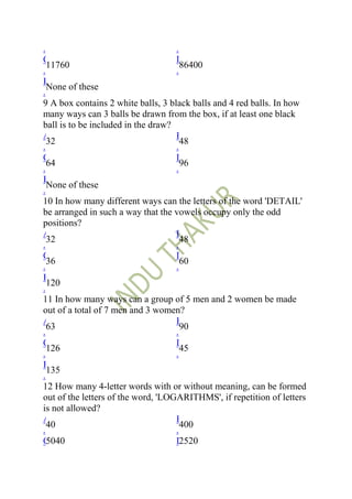 .                                   .
C                                   D
  11760                               86400
.                                   .
E
  None of these
.
9 A box contains 2 white balls, 3 black balls and 4 red balls. In how
many ways can 3 balls be drawn from the box, if at least one black
ball is to be included in the draw?
A                                   B
  32                                  48
.                                   .
C                                   D
  64                                  96
.                                   .
E
  None of these
.
10 In how many different ways can the letters of the word 'DETAIL'
be arranged in such a way that the vowels occupy only the odd
positions?
A                                   B
  32                                  48
.                                   .
C                                   D
  36                                  60
.                                   .
E
  120
.
11 In how many ways can a group of 5 men and 2 women be made
out of a total of 7 men and 3 women?
A                                   B
  63                                  90
.                                   .
C                                   D
  126                                 45
.                                   .
E
  135
.
12 How many 4-letter words with or without meaning, can be formed
out of the letters of the word, 'LOGARITHMS', if repetition of letters
is not allowed?
A                                   B
  40                                  400
.                                   .
C 5040                              D 2520
 