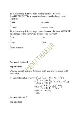 .                                  .
13 In how many different ways can the letters of the word
'MATHEMATICS' be arranged so that the vowels always come
together?
A                                  B
  10080                              4989600
.                                  .
C                                  D
  120960                             None of these
.                                  .
14 In how many different ways can the letters of the word 'OPTICAL'
be arranged so that the vowels always come together?
A                                  B
  120                                720
.                                  .
C                                  D
  4320                               2160
.                                  .
E
  None of these
.




Answer:1 Option D

Explanation:

We may have (3 men and 2 women) or (4 men and 1 woman) or (5
men only).

  Required number of ways= (7C3 x 6C2) + (7C4 x 6C1) + (7C5)
                            7x6x5 6x5
                         =           x       + (7C3 x 6C1) + (7C2)
                            3x2x1 2x1
                                   7x6x5           7x6
                         = 525 +            x6 +
                                   3x2x1           2x1
                         = (525 + 210 + 21)
                         = 756.

Answer:2 Option C

Explanation:
 
