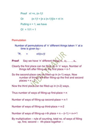 Proof n! =n, (n-1)!

          Or         (n-1)! = [n x (n-1)!]/n = n! /n

          Putting n = 1, we have

          O! = 1!/1 = 1



Permutation

  Number of permutations of „n‟ different things taken „r‟ at a
     time is given by:-
     n
         Pr     =         n!/(n-r)!

Proof:        Say we have „n‟ different things a1, a2……, an.

Clearly the first place can be filled up in „n‟ ways. Number of
      things left after filling-up the first place = n-1

So the second-place can be filled-up in (n-1) ways. Now
      number of things left after filling-up the first and second
      places = n - 2

Now the third place can be filled-up in (n-2) ways.

Thus number of ways of filling-up first-place = n

Number of ways of filling-up second-place = n-1

Number of ways of filling-up third-place = n-2

Number of ways of filling-up r-th place = n – (r-1) = n-r+1

By multiplication – rule of counting, total no. of ways of filling
    up, first, second -- rth-place together :-
 