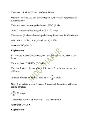 The word 'LEADING' has 7 different letters.

When the vowels EAI are always together, they can be supposed to
form one letter.

Then, we have to arrange the letters LNDG (EAI).

Now, 5 letters can be arranged in 5! = 120 ways.

The vowels (EAI) can be arranged among themselves in 3! = 6 ways.

  Required number of ways = (120 x 6) = 720.

Answer: 3 Option D

Explanation:

In the word 'CORPORATION', we treat the vowels OOAIO as one
letter.

Thus, we have CRPRTN (OOAIO).

This has 7 (6 + 1) letters of which R occurs 2 times and the rest are
different.

                                        7!
Number of ways arranging these letters = = 2520.
                                        2!

Now, 5 vowels in which O occurs 3 times and the rest are different,
can be arranged

  5!
in = 20 ways.
  3!

  Required number of ways = (2520 x 20) = 50400

Answer:4 Option C

Explanation:
 