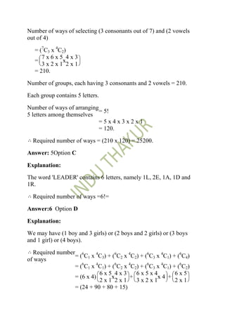Number of ways of selecting (3 consonants out of 7) and (2 vowels
out of 4)

   = (7C3 x 4C2)
      7x6x5 4x3
   =           x
      3x2x1 2x1
   = 210.

Number of groups, each having 3 consonants and 2 vowels = 210.

Each group contains 5 letters.

Number of ways of arranging
                            = 5!
5 letters among themselves
                            =5x4x3x2x1
                            = 120.

  Required number of ways = (210 x 120) = 25200.

Answer: 5Option C

Explanation:

The word 'LEADER' contains 6 letters, namely 1L, 2E, 1A, 1D and
1R.

  Required number of ways =6!=

Answer:6 Option D

Explanation:

We may have (1 boy and 3 girls) or (2 boys and 2 girls) or (3 boys
and 1 girl) or (4 boys).

  Required number 6
                 = ( C1 x 4C3) + (6C2 x 4C2) + (6C3 x 4C1) + (6C4)
of ways
                 = (6C1 x 4C1) + (6C2 x 4C2) + (6C3 x 4C1) + (6C2)
                           6x5 4x3         6x5x4            6x5
                 = (6 x 4)      x       +           x4 +
                           2x1 2x1         3x2x1            2x1
                 = (24 + 90 + 80 + 15)
 