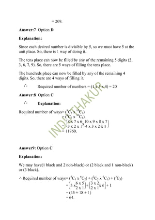 = 209.

Answer:7 Option D

Explanation:

Since each desired number is divisible by 5, so we must have 5 at the
unit place. So, there is 1 way of doing it.

The tens place can now be filled by any of the remaining 5 digits (2,
3, 6, 7, 9). So, there are 5 ways of filling the tens place.

The hundreds place can now be filled by any of the remaining 4
digits. So, there are 4 ways of filling it.

           Required number of numbers = (1 x 5 x 4) = 20

Answer:8 Option C

           Explanation:

Required number of ways= (8C5 x 10C6)
                       = (8C3 x 10C4)
                           8 x 7 x 6 10 x 9 x 8 x 7
                       = 3 x 2 x 1x 4 x 3 x 2 x 1
                       = 11760.



Answer9: Option C

Explanation:

We may have(1 black and 2 non-black) or (2 black and 1 non-black)
or (3 black).

  Required number of ways= (3C1 x 6C2) + (3C2 x 6C1) + (3C3)
                               6x5      3x2
                         = 3x        +        x6 +1
                               2x1      2x1
                         = (45 + 18 + 1)
                         = 64.
 