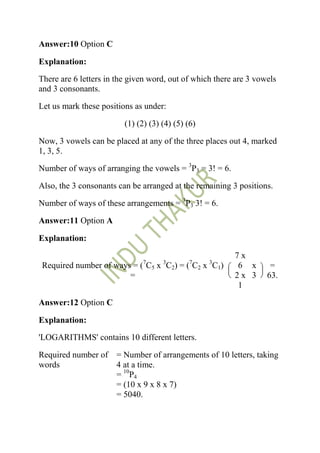 Answer:10 Option C

Explanation:

There are 6 letters in the given word, out of which there are 3 vowels
and 3 consonants.

Let us mark these positions as under:

                         (1) (2) (3) (4) (5) (6)

Now, 3 vowels can be placed at any of the three places out 4, marked
1, 3, 5.

Number of ways of arranging the vowels = 3P3 = 3! = 6.

Also, the 3 consonants can be arranged at the remaining 3 positions.

Number of ways of these arrangements = 3P3 3! = 6.

Answer:11 Option A

Explanation:

                                                         7x
                               7     3        7    3
Required number of ways = ( C5 x C2) = ( C2 x C1)        6 x        =
                       =                                 2x 3      63.
                                                         1

Answer:12 Option C

Explanation:

'LOGARITHMS' contains 10 different letters.

Required number of = Number of arrangements of 10 letters, taking
words              4 at a time.
                   = 10P4
                   = (10 x 9 x 8 x 7)
                   = 5040.
 