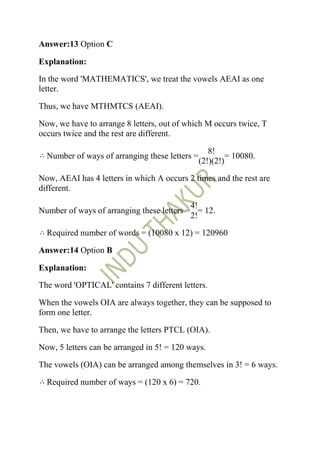 Answer:13 Option C

Explanation:

In the word 'MATHEMATICS', we treat the vowels AEAI as one
letter.

Thus, we have MTHMTCS (AEAI).

Now, we have to arrange 8 letters, out of which M occurs twice, T
occurs twice and the rest are different.

                                                   8!
  Number of ways of arranging these letters =            = 10080.
                                                (2!)(2!)

Now, AEAI has 4 letters in which A occurs 2 times and the rest are
different.

                                           4!
Number of ways of arranging these letters = = 12.
                                           2!

  Required number of words = (10080 x 12) = 120960

Answer:14 Option B

Explanation:

The word 'OPTICAL' contains 7 different letters.

When the vowels OIA are always together, they can be supposed to
form one letter.

Then, we have to arrange the letters PTCL (OIA).

Now, 5 letters can be arranged in 5! = 120 ways.

The vowels (OIA) can be arranged among themselves in 3! = 6 ways.

  Required number of ways = (120 x 6) = 720.
 