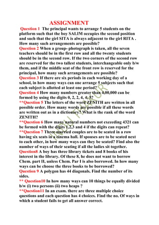 ASSIGNMENT
 Question 1 The principal wants to arrange 5 students on the
platform such that the boy SALIM occupies the second position
and such that the girl SITA is always adjacent to the girl RITA .
How many such arrangements are possible?
Question 2 When a group- photograph is taken, all the seven
teachers should be in the first row and all the twenty students
should be in the second row. If the two corners of the second row
are reserved for the two tallest students, interchangeable only b/w
them, and if the middle seat of the front row is reserved for the
principal, how many such arrangements are possible?
Question 3 If there are six periods in each working day of a
school, in how many ways can one arrange 5 subjects such that
each subject is allotted at least one period?
Question 4 How many numbers greater than 4,00,000 can be
formed by using the digits 0, 2, 2, 4, 4, 5?
**Question 5 The letters of the word ZENITH are written in all
possible order. How many words are possible if all these words
are written out as in a dictionary? What is the rank of the word
ZENITH?
**Question 6 How many natural numbers not exceeding 4321 can
be formed with the digits 1,2,3 and 4 if the digits can repeat?
**Question 7 Three married couples are to be seated in a row
having six seats in a cinema hall. If spouses are to be seated next
to each other, in how many ways can they be seated? Find also the
number of ways of their seating if all the ladies sit together.
Question8 A boy has three library tickets and 8 books of his
interest in the library. Of these 8, he does not want to borrow
Chem. part II, unless Chem. Par I is also borrowed. In how many
ways can be choose the three books to be borrowed?
Question 9 A polygon has 44 diagonals. Find the number of its
sides.
** Question10 In how many ways can 10 things be equally divided
b/w (i) two persons (ii) two heaps ?
**Question11 In an exam. there are three multiple choice
questions and each question has 4 choices. Find the no. Of ways in
which a student fails to get all answer correct.
 