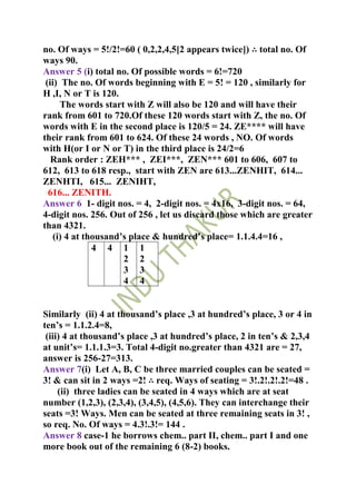 no. Of ways = 5!/2!=60 ( 0,2,2,4,5[2 appears twice]) ∴ total no. Of
ways 90.
Answer 5 (i) total no. Of possible words = 6!=720
 (ii) The no. Of words beginning with E = 5! = 120 , similarly for
H ,I, N or T is 120.
      The words start with Z will also be 120 and will have their
rank from 601 to 720.Of these 120 words start with Z, the no. Of
words with E in the second place is 120/5 = 24. ZE**** will have
their rank from 601 to 624. Of these 24 words , NO. Of words
with H(or I or N or T) in the third place is 24/2=6
   Rank order : ZEH*** , ZEI***, ZEN*** 601 to 606, 607 to
612, 613 to 618 resp., start with ZEN are 613...ZENHIT, 614...
ZENHTI, 615... ZENIHT,
  616... ZENITH.
Answer 6 1- digit nos. = 4, 2-digit nos. = 4x16, 3-digit nos. = 64,
4-digit nos. 256. Out of 256 , let us discard those which are greater
than 4321.
    (i) 4 at thousand’s place & hundred’s place= 1.1.4.4=16 ,
               4 4 1 1
                      2 2
                      3 3
                      4 4


Similarly (ii) 4 at thousand’s place ,3 at hundred’s place, 3 or 4 in
ten’s = 1.1.2.4=8,
 (iii) 4 at thousand’s place ,3 at hundred’s place, 2 in ten’s & 2,3,4
at unit’s= 1.1.1.3=3. Total 4-digit no.greater than 4321 are = 27,
answer is 256-27=313.
Answer 7(i) Let A, B, C be three married couples can be seated =
3! & can sit in 2 ways =2! ∴ req. Ways of seating = 3!.2!.2!.2!=48 .
     (ii) three ladies can be seated in 4 ways which are at seat
number (1,2,3), (2,3,4), (3,4,5), (4,5,6). They can interchange their
seats =3! Ways. Men can be seated at three remaining seats in 3! ,
so req. No. Of ways = 4.3!.3!= 144 .
Answer 8 case-1 he borrows chem.. part II, chem.. part I and one
more book out of the remaining 6 (8-2) books.
 