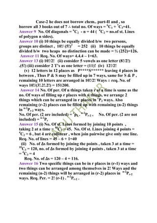 Case-2 he does not borrow chem.. part-II and , so
borrow all 3 books out of 7 ∴ total no. Of ways = 6C1 + 7C3=41.
Answer 9 No. Of diagonals = nC2 - n = 44 ( nC2 = no.of st. Lines
of polygon n sides).
Answer 10 (i) 10 things be equally divided b/w two persons,
groups are distinct , 10!/ (5!)2 = 252 (ii) 10 things be equally
divided b/w two heaps no distinction can be made = ½ (252)=126.
 Answer 11 Req. No. Of ways= 4.4.4 – 1=63.
Answer 13 (i) 10!/2! (ii) consider 5 vowels as one letter (8!/2!)
.(5!) (iii) consider 2 T’s as one letter = (11)! (iv) 12!/2!
    (v) 12 letters in 12 places as P****S****** leaving 4 places in
between , Thus P & S may be filled up in 7 ways, same for S & P ,
remaining 10 letters are arranged in 10!/2! Ways ∴ req. No. of
ways 10!/(3!.2!.2!) = 151200.
 Answer 14 No. Of per. Of n things taken r at a time is same as the
no. Of ways of filling up r places with n things, we arrange 2
things which can be arranged in r places in rP2 ways. Also
remaining (r-2) places can be filled up with remaining (n-2) things
in n-2Pr-2 ways.
No. Of per. (2 are included) = rp2 . n-2Pr-2 , No. Of per. (2 are not
included) = n-2Pr
Answer 15 (i) No. Of st. Lines formed by joining 10 points ,
taking 2 at a time = 10C2 = 45. No. Of st. Lines joining 4 points =
4
  C2 = 6 , but 4 are collinear , when join pairwise give only one line.
Req. No. of lines = 45 – 6 + 1=40
  (ii) No. of ∆s formed by joining the points , taken 3 at a time =
10
   C3 = 120, no. of ∆s formed by joining 4 points , taken 3 at a time
= 4C3 = 4
    Req. No. of ∆s = 120 – 4 = 116.
Answer 16 Two specific things can be in r places in (r-1) ways and
two things can be arranged among themselves in 2! Ways and the
remaining (n-2) things will be arranged in (r-2) places in n-2Pr-2
ways. Req. Per. = 2! (r-1) . n-2Pr-2 .
 