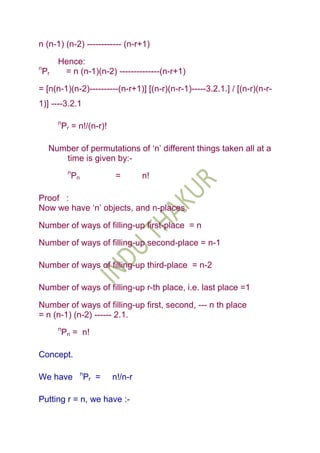 n (n-1) (n-2) ------------ (n-r+1)

         Hence:
n
    Pr    = n (n-1)(n-2) --------------(n-r+1)

= [n(n-1)(n-2)----------(n-r+1)] [(n-r)(n-r-1)-----3.2.1.] / [(n-r)(n-r-
1)] ----3.2.1

         n
             Pr = n!/(n-r)!

     Number of permutations of „n‟ different things taken all at a
        time is given by:-
              n
                  Pn              =        n!

Proof :
Now we have „n‟ objects, and n-places.

Number of ways of filling-up first-place = n

Number of ways of filling-up second-place = n-1

Number of ways of filling-up third-place = n-2

Number of ways of filling-up r-th place, i.e. last place =1

Number of ways of filling-up first, second, --- n th place
= n (n-1) (n-2) ------ 2.1.
         n
             Pn = n!

Concept.

                       n
We have                    Pr =   n!/n-r

Putting r = n, we have :-
 