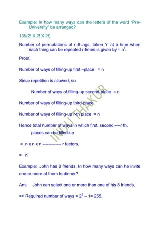Example: In how many ways can the letters of the word “Pre-
    University” be arranged?

13!/(2! X 2! X 2!)

Number of permutations of n-things, taken „r‟ at a time when
   each thing can be repeated r-times is given by = nr.

Proof.

Number of ways of filling-up first –place = n

Since repetition is allowed, so

         Number of ways of filling-up second-place = n

Number of ways of filling-up third-place

Number of ways of filling-up r-th place = n

Hence total number of ways in which first, second ----r th,
         places can be filled-up

= n x n x n ------------- r factors.

= nr

Example: John has 8 friends. In how many ways can he invite
one or more of them to dinner?

Ans.     John can select one or more than one of his 8 friends.

=> Required number of ways = 28 – 1= 255.
 
