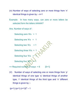 (iv) Number of ways of selecting zero or more things from „n‟
      identical things is given by :- n+1

Example:      In how many ways, can zero or more letters be
      selected form the letters AAAAA?

Ans. Number of ways of :

       Selecting zero 'A's = 1

       Selecting one 'A's = 1

       Selecting two 'A's     =1

       Selecting three 'A's = 1

       Selecting four 'A's = 1

       Selecting five 'A's    = 1

=> Required number of ways = 6              [5+1]

(V)     Number of ways of selecting one or more things from „p‟
      identical things of one type „q‟ identical things of another
      type, „r‟ identical things of the third type and „n‟ different
      things is given by :-

(p+1) (q+1) (r+1)2n – 1
 