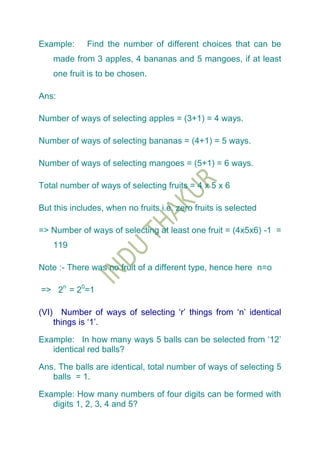 Example:        Find the number of different choices that can be
       made from 3 apples, 4 bananas and 5 mangoes, if at least
       one fruit is to be chosen.

Ans:

Number of ways of selecting apples = (3+1) = 4 ways.

Number of ways of selecting bananas = (4+1) = 5 ways.

Number of ways of selecting mangoes = (5+1) = 6 ways.

Total number of ways of selecting fruits = 4 x 5 x 6

But this includes, when no fruits i.e. zero fruits is selected

=> Number of ways of selecting at least one fruit = (4x5x6) -1 =
       119

Note :- There was no fruit of a different type, hence here n=o

=> 2n = 20=1

(VI)     Number of ways of selecting „r‟ things from „n‟ identical
       things is „1‟.

Example: In how many ways 5 balls can be selected from „12‟
   identical red balls?

Ans. The balls are identical, total number of ways of selecting 5
   balls = 1.

Example: How many numbers of four digits can be formed with
   digits 1, 2, 3, 4 and 5?
 