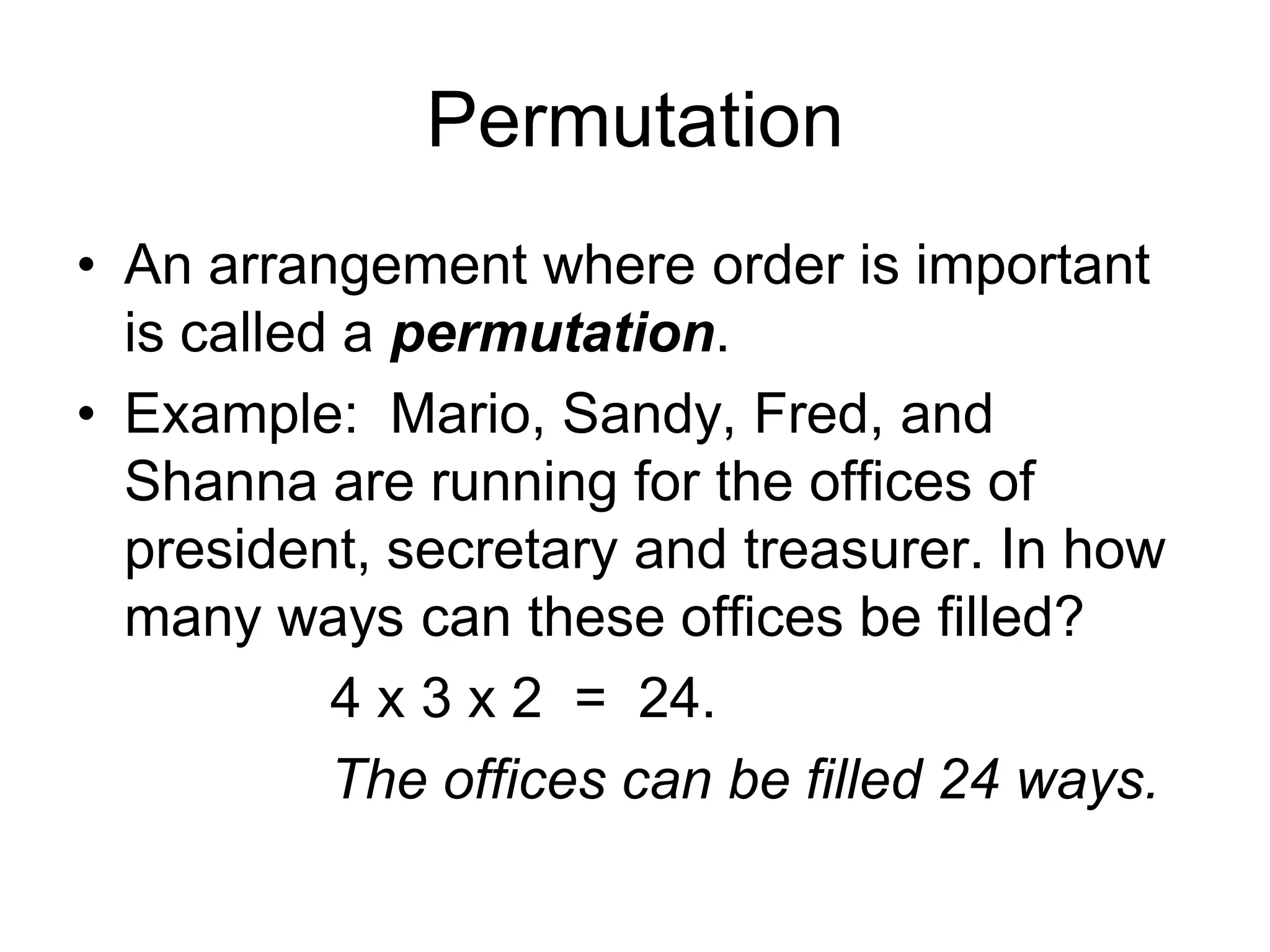 Permutation
• An arrangement where order is important
is called a permutation.
• Example: Mario, Sandy, Fred, and
Shanna are running for the offices of
president, secretary and treasurer. In how
many ways can these offices be filled?
4 x 3 x 2 = 24.
The offices can be filled 24 ways.
 