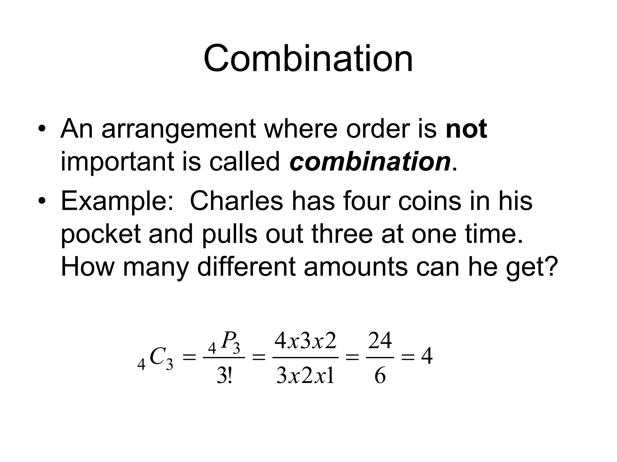 Combination
• An arrangement where order is not
important is called combination.
• Example: Charles has four coins in his
pocket and pulls out three at one time.
How many different amounts can he get?
4
6
24
123
234
!3
34
34
xx
xxP
C
 