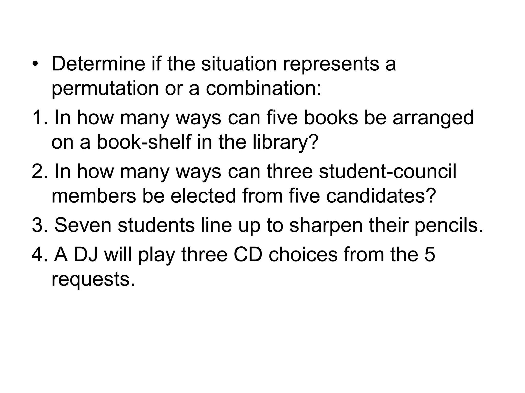 • Determine if the situation represents a
permutation or a combination:
1. In how many ways can five books be arranged
on a book-shelf in the library?
2. In how many ways can three student-council
members be elected from five candidates?
3. Seven students line up to sharpen their pencils.
4. A DJ will play three CD choices from the 5
requests.
 
