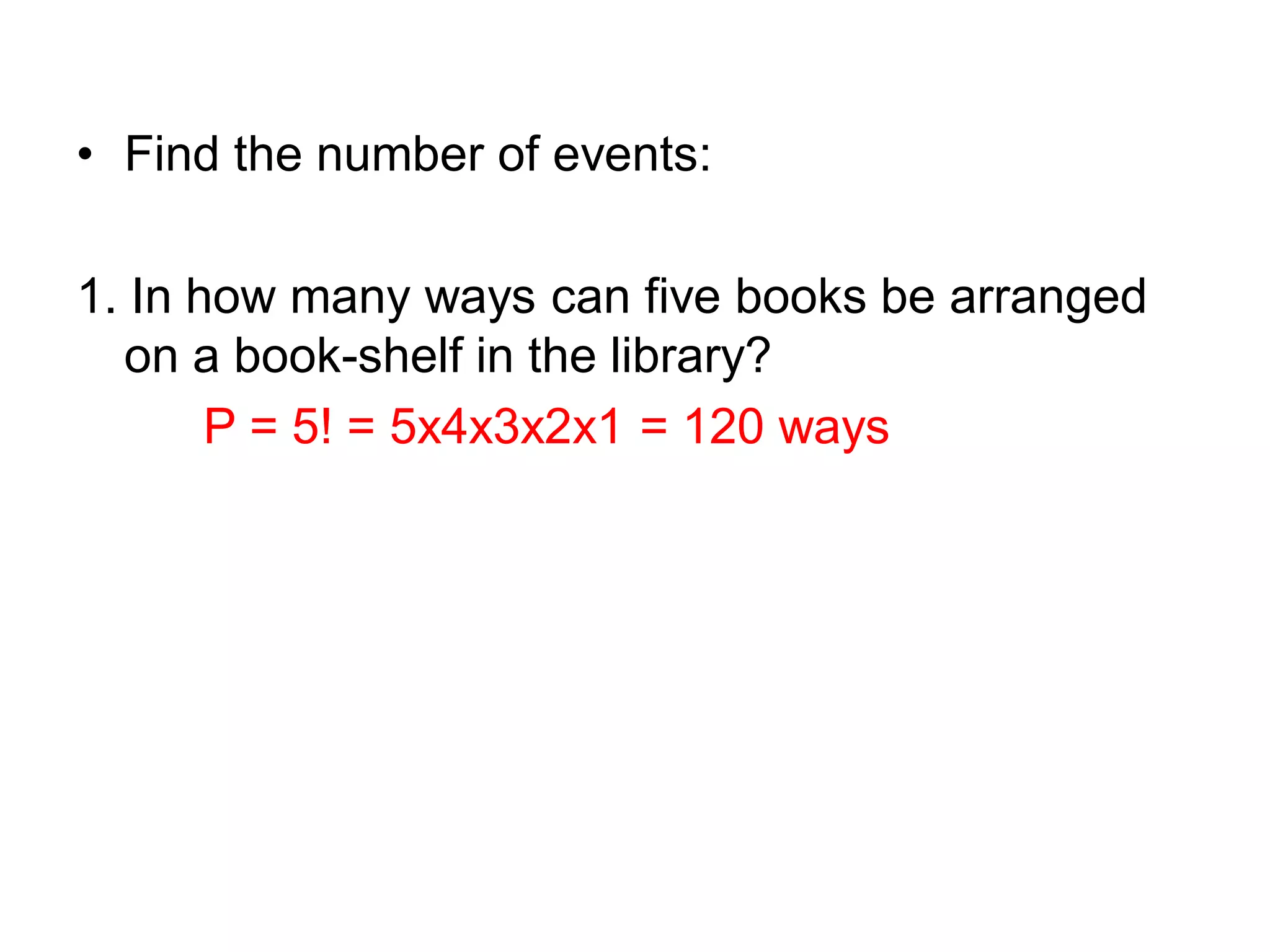 • Find the number of events:
1. In how many ways can five books be arranged
on a book-shelf in the library?
P = 5! = 5x4x3x2x1 = 120 ways
 