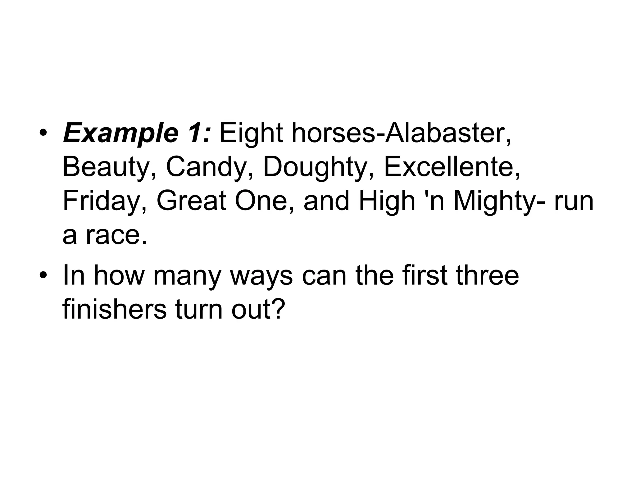 • Example 1: Eight horses-Alabaster,
Beauty, Candy, Doughty, Excellente,
Friday, Great One, and High 'n Mighty- run
a race.
• In how many ways can the first three
finishers turn out?
 