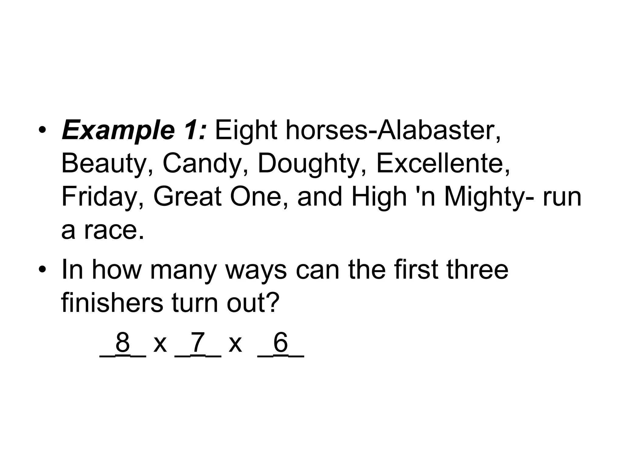 • Example 1: Eight horses-Alabaster,
Beauty, Candy, Doughty, Excellente,
Friday, Great One, and High 'n Mighty- run
a race.
• In how many ways can the first three
finishers turn out?
_8_ x _7_ x _6_
 