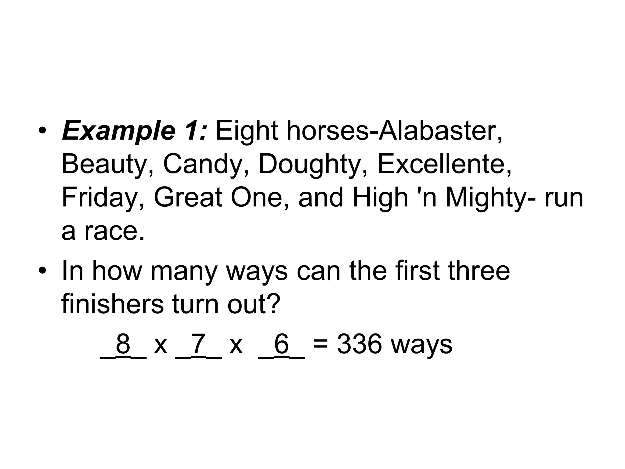 • Example 1: Eight horses-Alabaster,
Beauty, Candy, Doughty, Excellente,
Friday, Great One, and High 'n Mighty- run
a race.
• In how many ways can the first three
finishers turn out?
_8_ x _7_ x _6_ = 336 ways
 