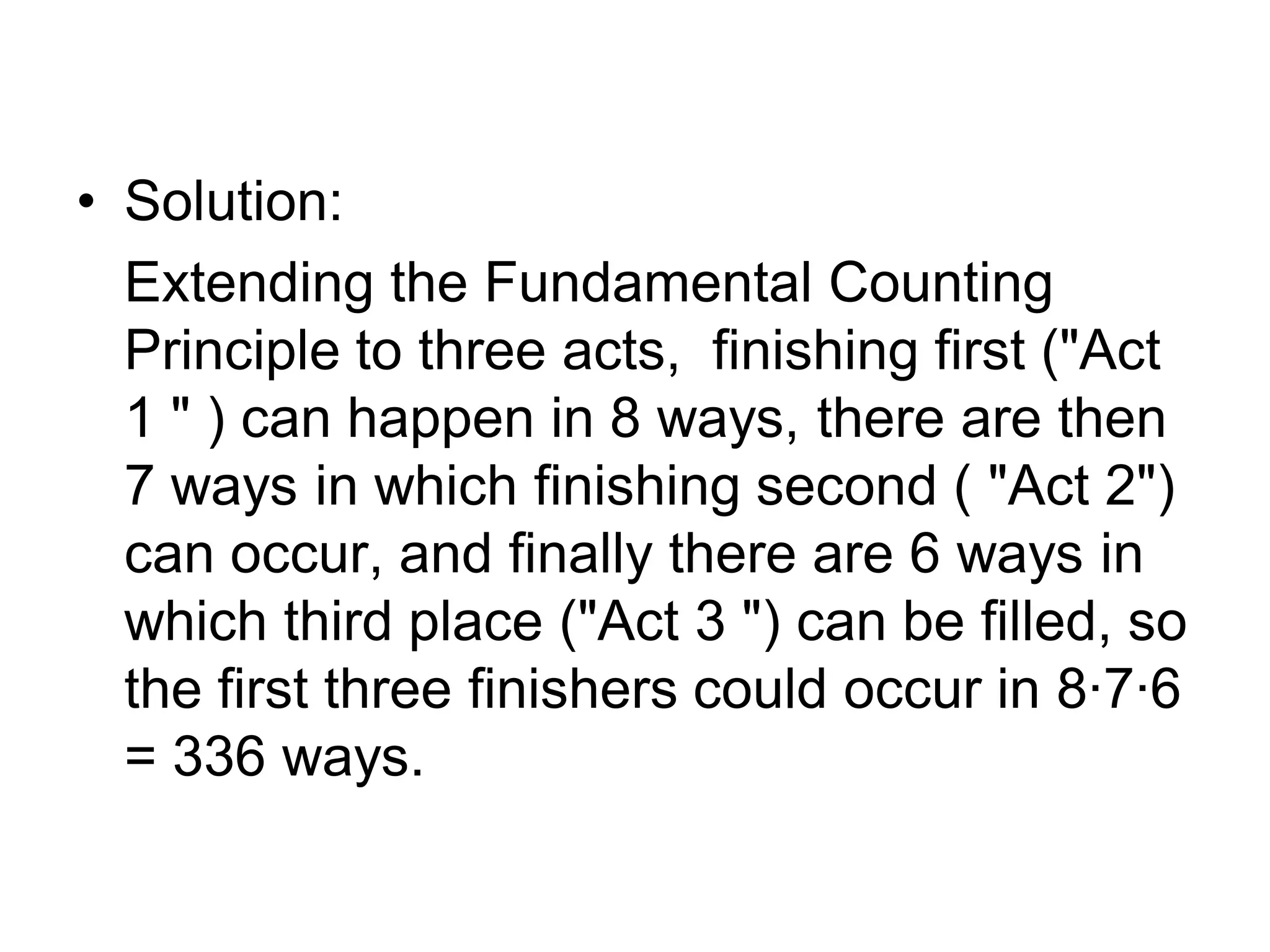 • Solution:
Extending the Fundamental Counting
Principle to three acts, finishing first ("Act
1 " ) can happen in 8 ways, there are then
7 ways in which finishing second ( "Act 2")
can occur, and finally there are 6 ways in
which third place ("Act 3 ") can be filled, so
the first three finishers could occur in 8·7·6
= 336 ways.
 
