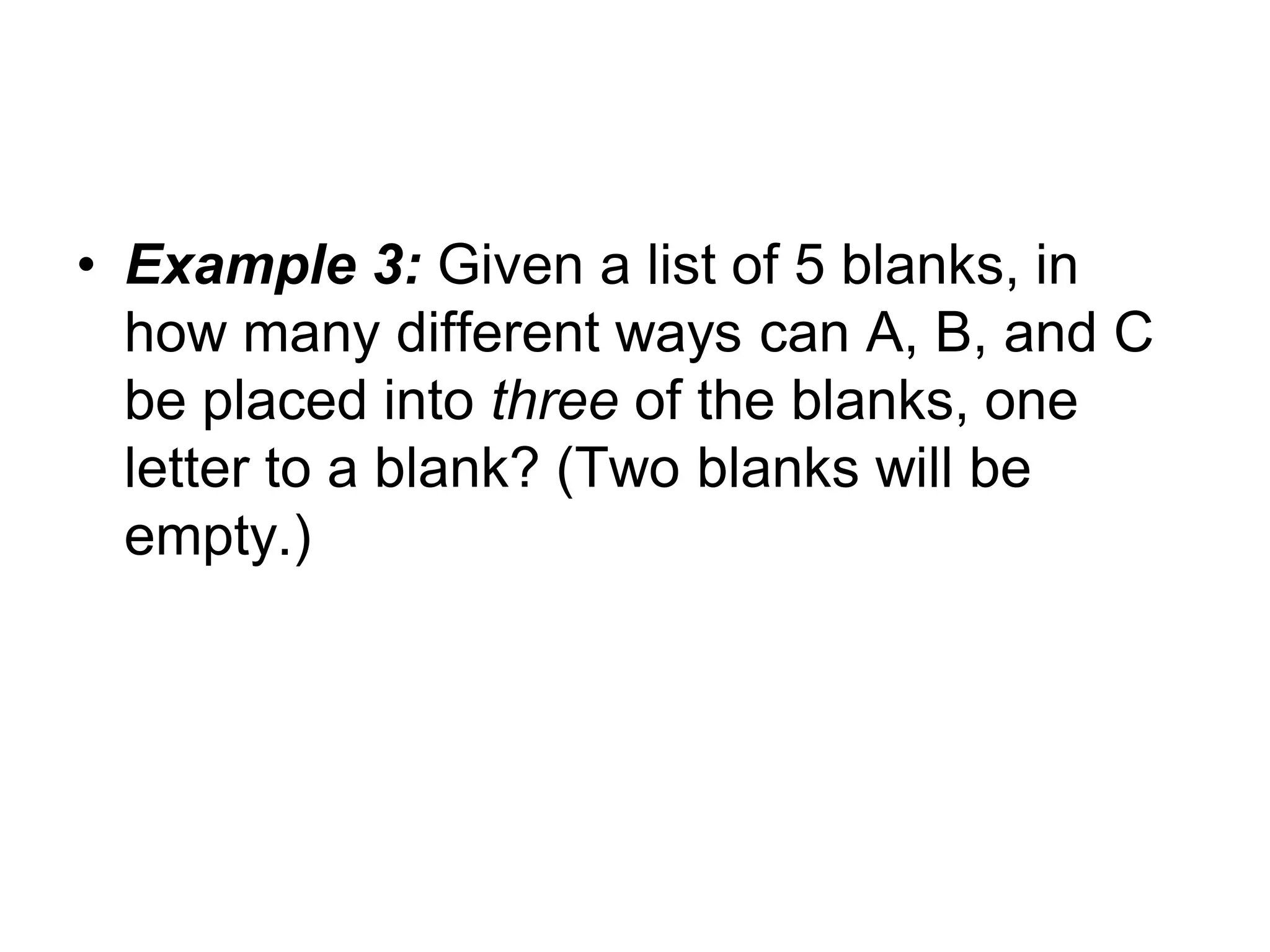 • Example 3: Given a list of 5 blanks, in
how many different ways can A, B, and C
be placed into three of the blanks, one
letter to a blank? (Two blanks will be
empty.)
 