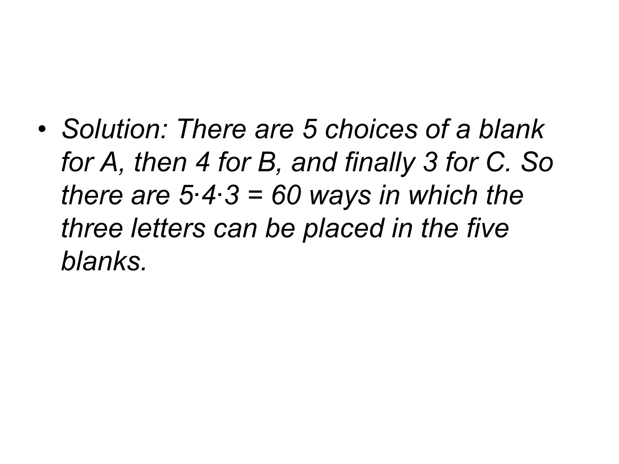 • Solution: There are 5 choices of a blank
for A, then 4 for B, and finally 3 for C. So
there are 5·4·3 = 60 ways in which the
three letters can be placed in the five
blanks.
 