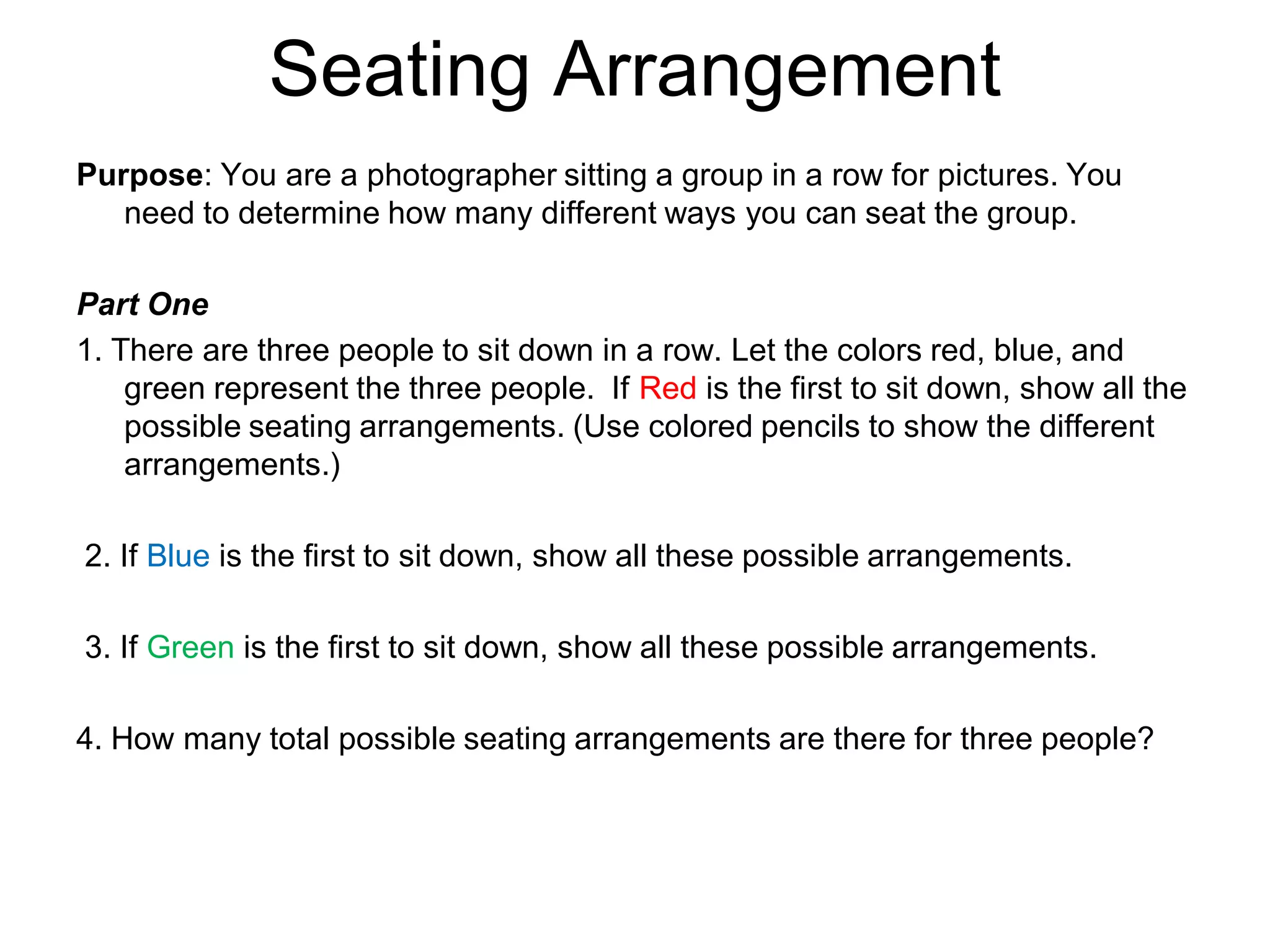 Seating Arrangement
Purpose: You are a photographer sitting a group in a row for pictures. You
need to determine how many different ways you can seat the group.
Part One
1. There are three people to sit down in a row. Let the colors red, blue, and
green represent the three people. If Red is the first to sit down, show all the
possible seating arrangements. (Use colored pencils to show the different
arrangements.)
2. If Blue is the first to sit down, show all these possible arrangements.
3. If Green is the first to sit down, show all these possible arrangements.
4. How many total possible seating arrangements are there for three people?
 