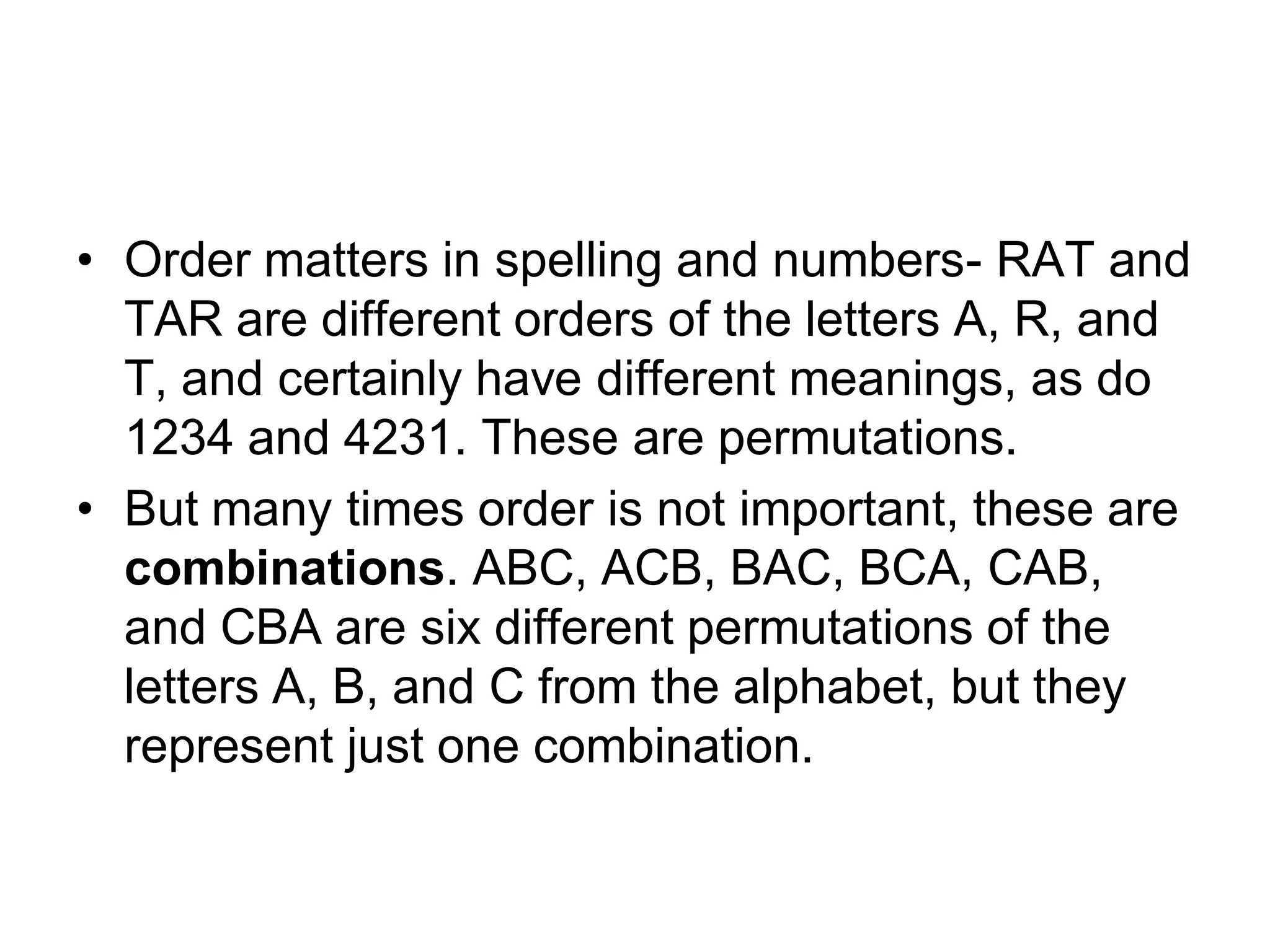 • Order matters in spelling and numbers- RAT and
TAR are different orders of the letters A, R, and
T, and certainly have different meanings, as do
1234 and 4231. These are permutations.
• But many times order is not important, these are
combinations. ABC, ACB, BAC, BCA, CAB,
and CBA are six different permutations of the
letters A, B, and C from the alphabet, but they
represent just one combination.
 