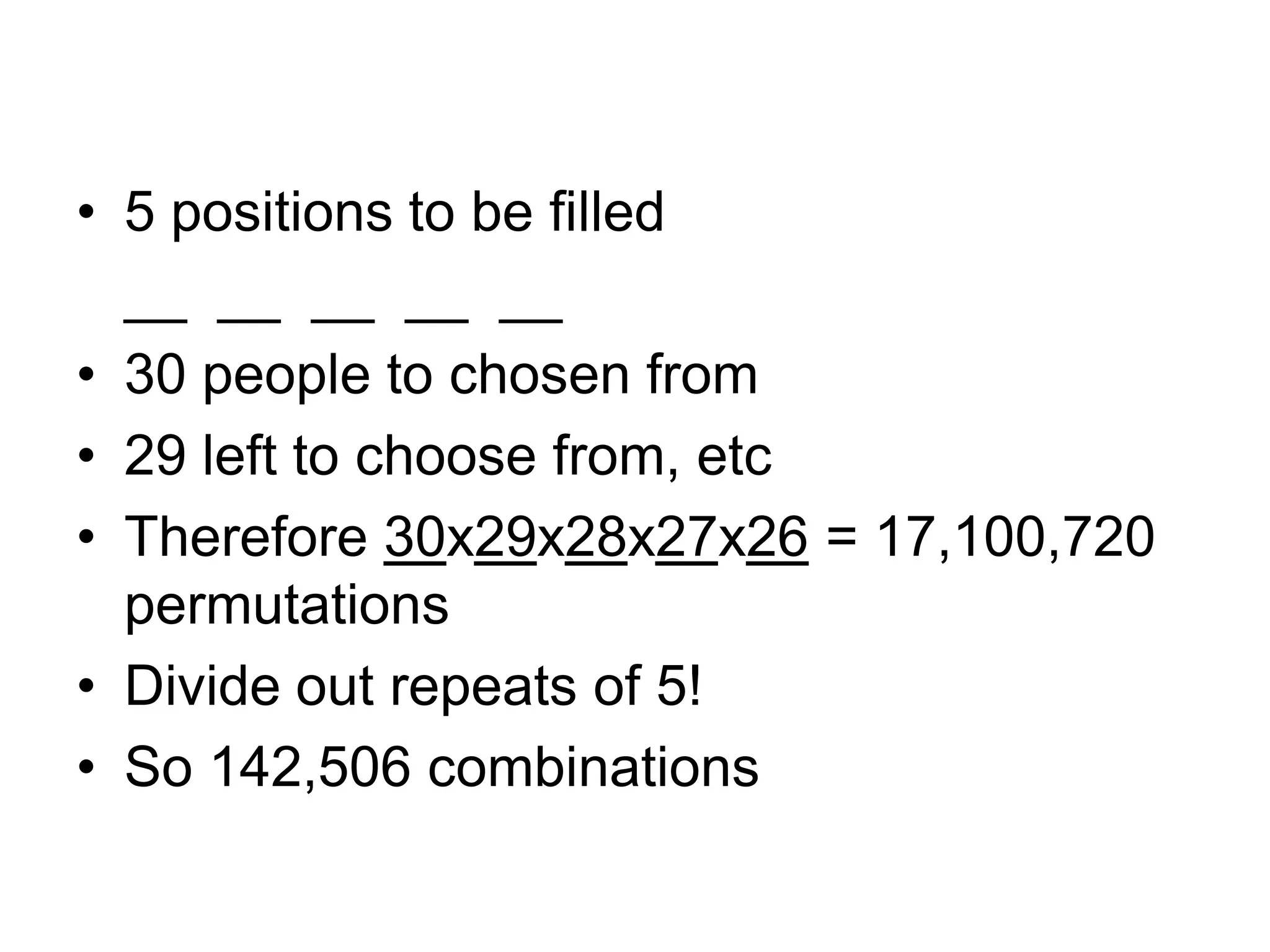 • 5 positions to be filled
__ __ __ __ __
• 30 people to chosen from
• 29 left to choose from, etc
• Therefore 30x29x28x27x26 = 17,100,720
permutations
• Divide out repeats of 5!
• So 142,506 combinations
 