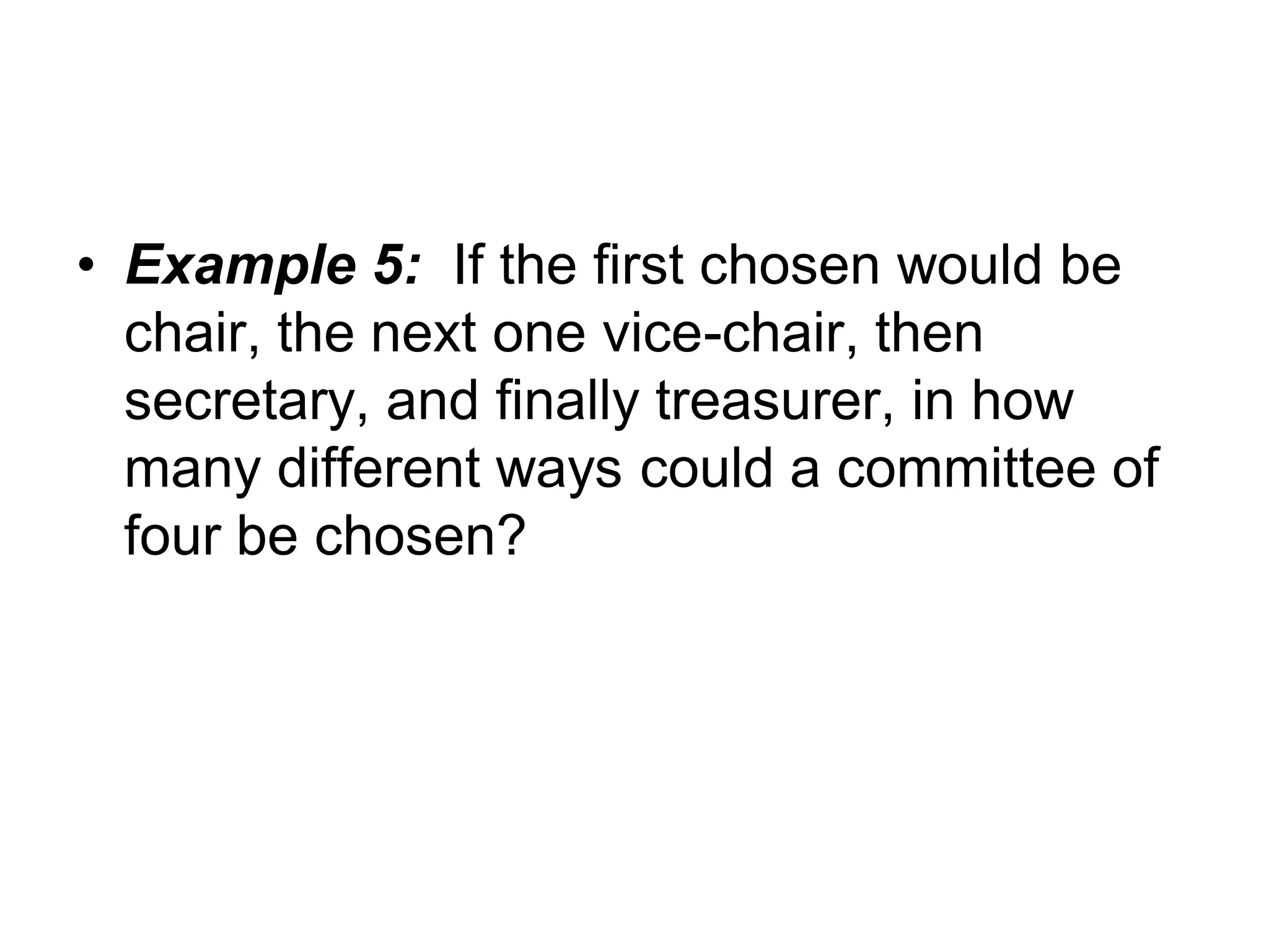 • Example 5: If the first chosen would be
chair, the next one vice-chair, then
secretary, and finally treasurer, in how
many different ways could a committee of
four be chosen?
 