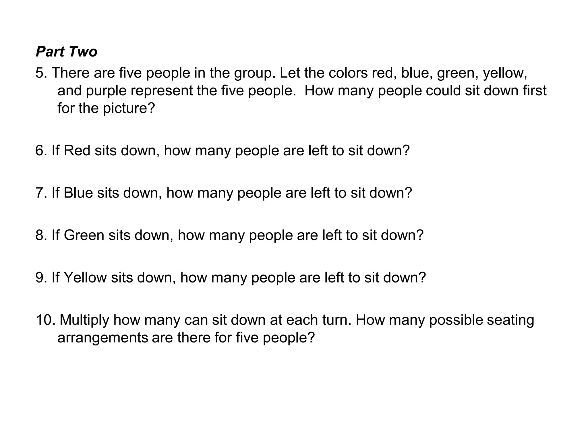 Part Two
5. There are five people in the group. Let the colors red, blue, green, yellow,
and purple represent the five people. How many people could sit down first
for the picture?
6. If Red sits down, how many people are left to sit down?
7. If Blue sits down, how many people are left to sit down?
8. If Green sits down, how many people are left to sit down?
9. If Yellow sits down, how many people are left to sit down?
10. Multiply how many can sit down at each turn. How many possible seating
arrangements are there for five people?
 