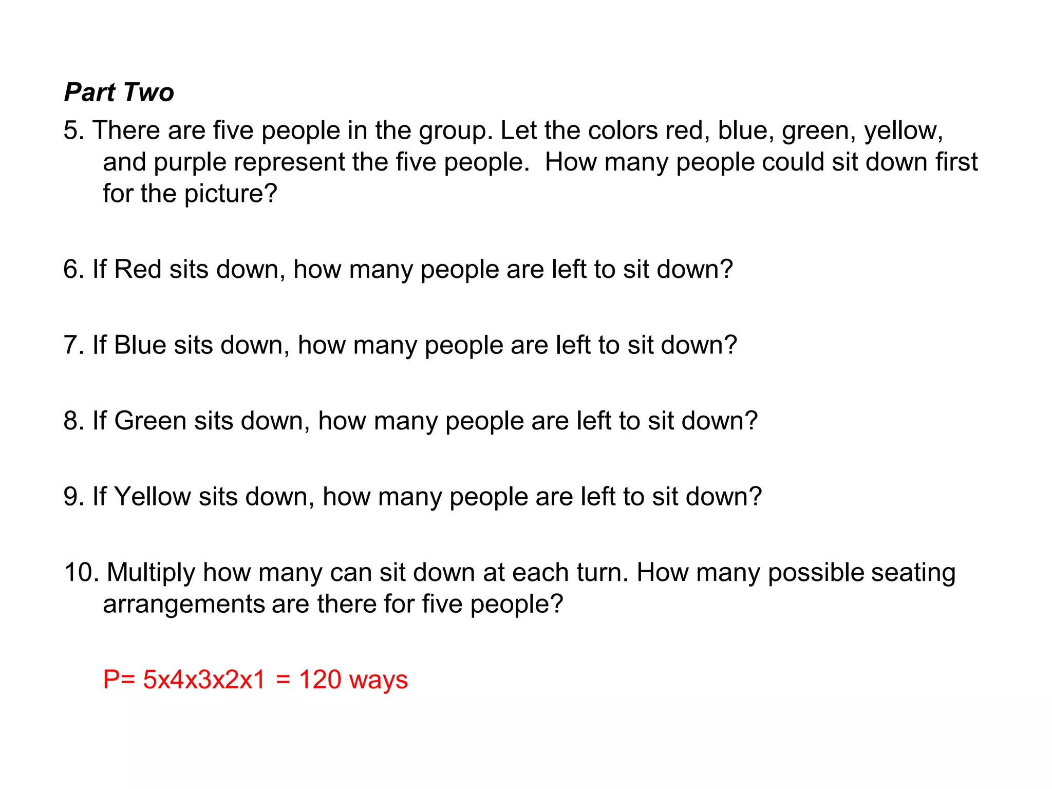 Part Two
5. There are five people in the group. Let the colors red, blue, green, yellow,
and purple represent the five people. How many people could sit down first
for the picture?
6. If Red sits down, how many people are left to sit down?
7. If Blue sits down, how many people are left to sit down?
8. If Green sits down, how many people are left to sit down?
9. If Yellow sits down, how many people are left to sit down?
10. Multiply how many can sit down at each turn. How many possible seating
arrangements are there for five people?
P= 5x4x3x2x1 = 120 ways
 