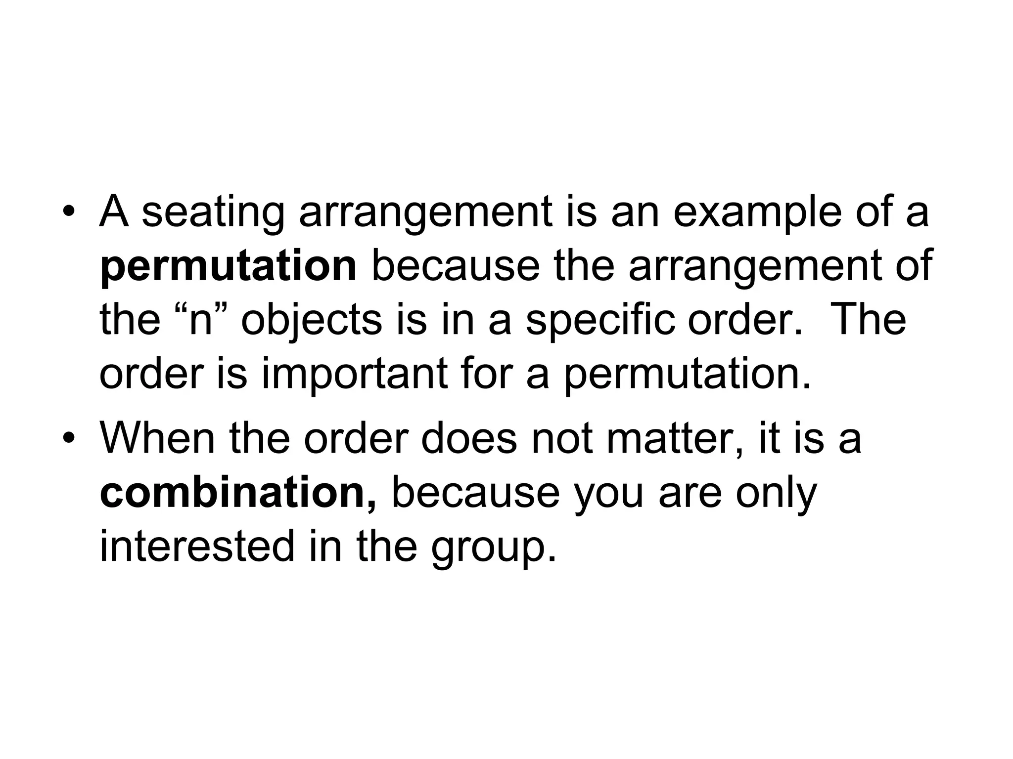 • A seating arrangement is an example of a
permutation because the arrangement of
the “n” objects is in a specific order. The
order is important for a permutation.
• When the order does not matter, it is a
combination, because you are only
interested in the group.
 