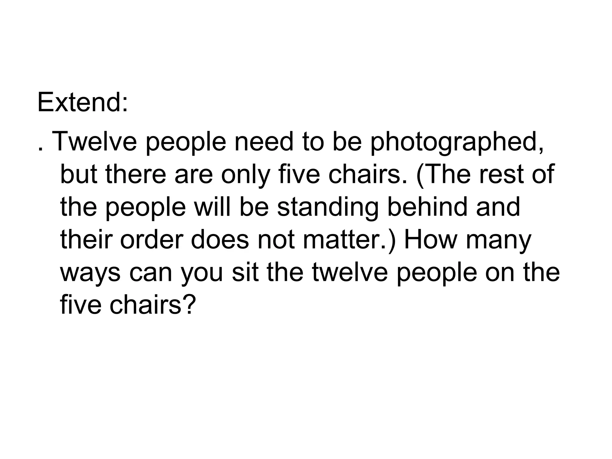 Extend:
. Twelve people need to be photographed,
but there are only five chairs. (The rest of
the people will be standing behind and
their order does not matter.) How many
ways can you sit the twelve people on the
five chairs?
 