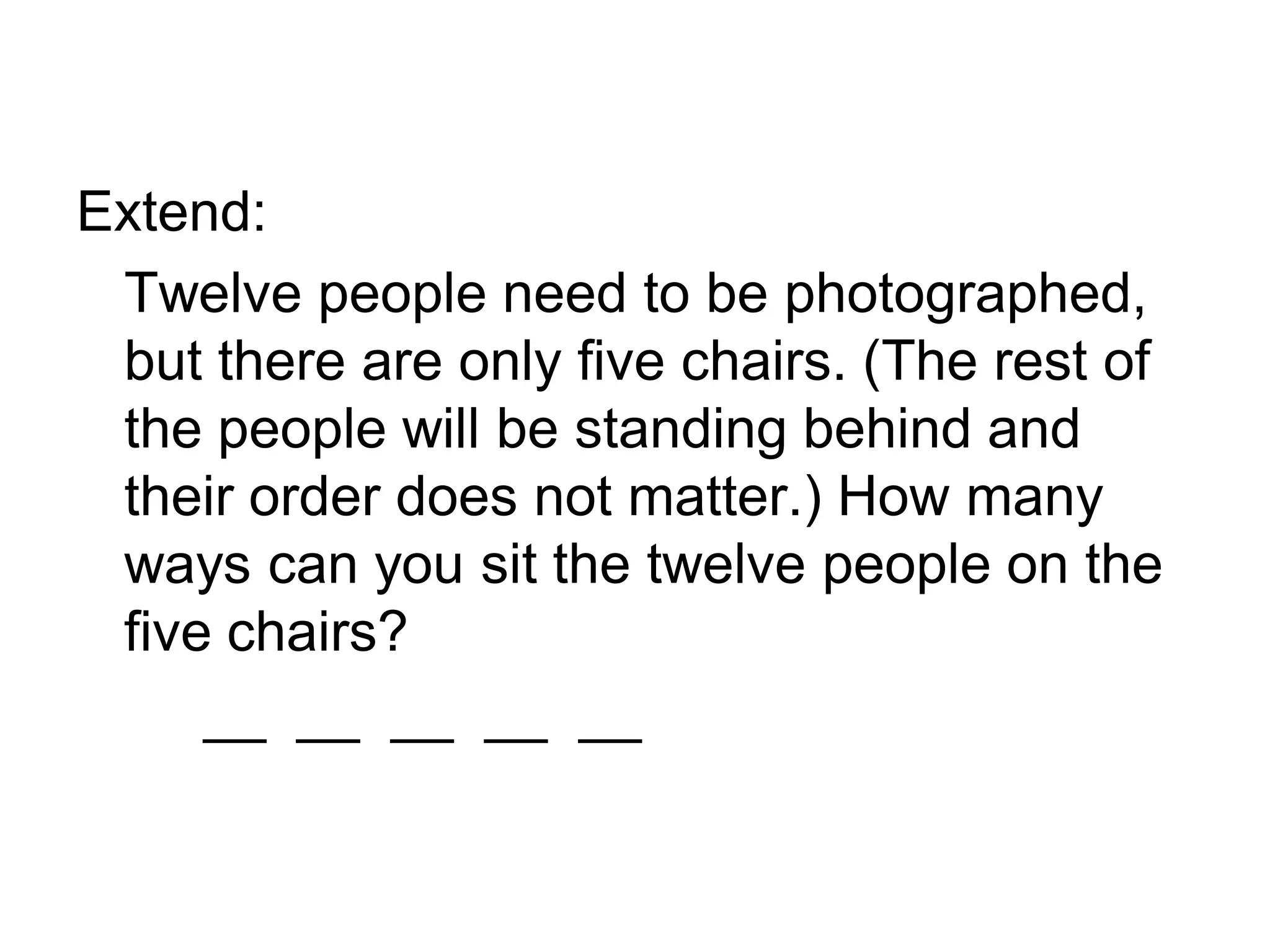 Extend:
Twelve people need to be photographed,
but there are only five chairs. (The rest of
the people will be standing behind and
their order does not matter.) How many
ways can you sit the twelve people on the
five chairs?
__ __ __ __ __
 