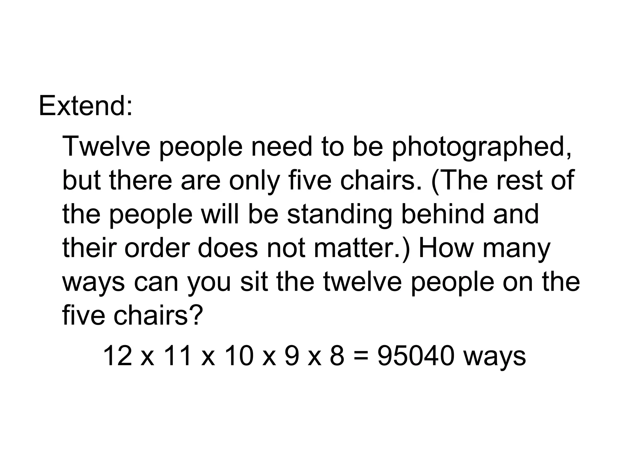 Extend:
Twelve people need to be photographed,
but there are only five chairs. (The rest of
the people will be standing behind and
their order does not matter.) How many
ways can you sit the twelve people on the
five chairs?
12 x 11 x 10 x 9 x 8 = 95040 ways
 